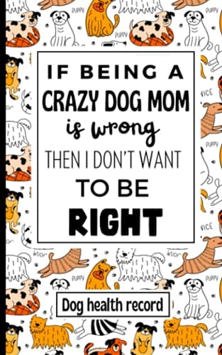 Image of If Being A Crazy Dog Mom is Wrong I Don't Want to be Right: Dog Health Record Book. The Complete Canine Health Record For Puppy and Dog Owners. Pet Profile, Vet Visits, Training, Grooming and More